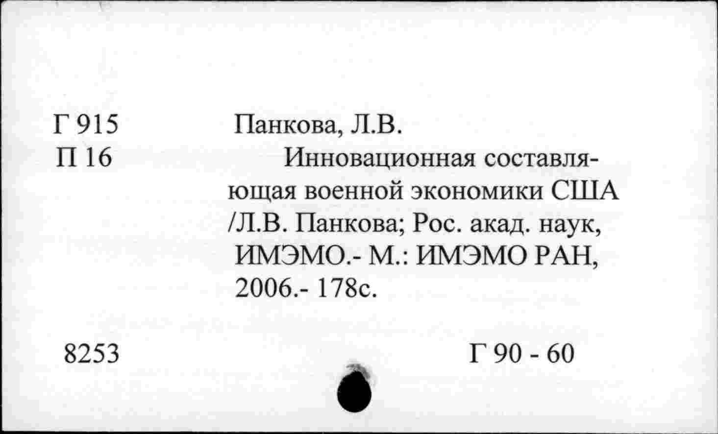 ﻿Г915 П 16	Панкова, Л.В. Инновационная составляющая военной экономики США /Л.В. Панкова; Рос. акад, наук, ИМЭМО.- М.: ИМЭМО РАН, 2006,- 178с.
8253	Г 90 - 60 е